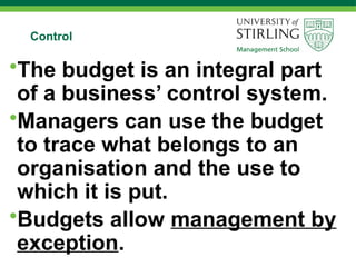 Control
•The budget is an integral part
of a business’ control system.
•Managers can use the budget
to trace what belongs to an
organisation and the use to
which it is put.
•Budgets allow management by
exception.
 