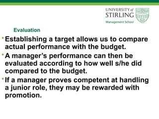Evaluation
•Establishing a target allows us to compare
actual performance with the budget.
•A manager’s performance can then be
evaluated according to how well s/he did
compared to the budget.
•If a manager proves competent at handling
a junior role, they may be rewarded with
promotion.
 