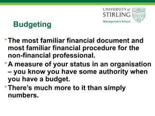 Budgeting
•The most familiar financial document and
most familiar financial procedure for the
non-financial professional.
•A measure of your status in an organisation
– you know you have some authority when
you have a budget.
•There’s much more to it than simply
numbers.
 