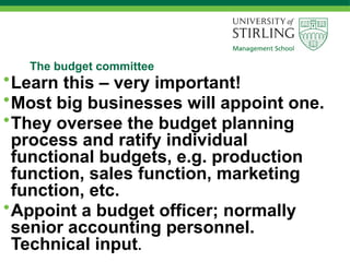 The budget committee
•Learn this – very important!
•Most big businesses will appoint one.
•They oversee the budget planning
process and ratify individual
functional budgets, e.g. production
function, sales function, marketing
function, etc.
•Appoint a budget officer; normally
senior accounting personnel.
Technical input.
 