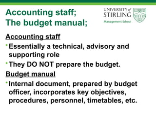 Accounting staff;
The budget manual;
Accounting staff
•Essentially a technical, advisory and
supporting role
•They DO NOT prepare the budget.
Budget manual
•Internal document, prepared by budget
officer, incorporates key objectives,
procedures, personnel, timetables, etc.
 