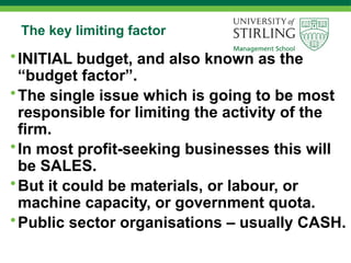 The key limiting factor
•INITIAL budget, and also known as the
“budget factor”.
•The single issue which is going to be most
responsible for limiting the activity of the
firm.
•In most profit-seeking businesses this will
be SALES.
•But it could be materials, or labour, or
machine capacity, or government quota.
•Public sector organisations – usually CASH.
 