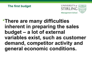 The first budget
•There are many difficulties
inherent in preparing the sales
budget – a lot of external
variables exist, such as customer
demand, competitor activity and
general economic conditions.
 