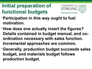 Initial preparation of
functional budgets
•Participation in this way ought to fuel
motivation.
•How does one actually insert the figures?
Details contained in budget manual, and co-
ordination necessary with sales function.
Incremental approaches are common.
•Generally, production budget succeeds sales
budget, and materials budget follows
production budget.
 