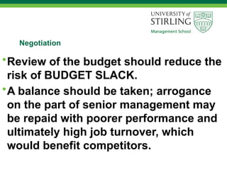 Negotiation
•Review of the budget should reduce the
risk of BUDGET SLACK.
•A balance should be taken; arrogance
on the part of senior management may
be repaid with poorer performance and
ultimately high job turnover, which
would benefit competitors.
 