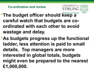 Co-ordination and review.
•The budget officer should keep a
careful watch that budgets are co-
ordinated with each other to avoid
wastage and delay.
•As budgets progress up the functional
ladder, less attention is paid to small
details. Top managers are more
interested in global totals, budgets
might even be prepared to the nearest
£1,000,000.
 