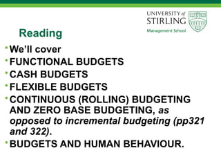Reading
•We’ll cover
•FUNCTIONAL BUDGETS
•CASH BUDGETS
•FLEXIBLE BUDGETS
•CONTINUOUS (ROLLING) BUDGETING
AND ZERO BASE BUDGETING, as
opposed to incremental budgeting (pp321
and 322).
•BUDGETS AND HUMAN BEHAVIOUR.
 