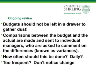 Ongoing review
•Budgets should not be left in a drawer to
gather dust!
•Comparisons between the budget and the
actual are made and sent to individual
managers, who are asked to comment on
the differences (known as variances).
•How often should this be done? Daily?
•Too frequent? Don’t notice change.
 
