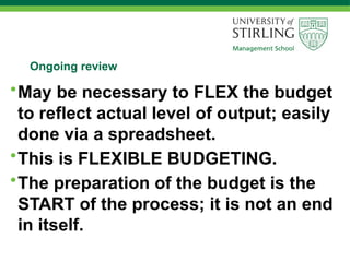 Ongoing review
•May be necessary to FLEX the budget
to reflect actual level of output; easily
done via a spreadsheet.
•This is FLEXIBLE BUDGETING.
•The preparation of the budget is the
START of the process; it is not an end
in itself.
 
