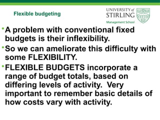 Flexible budgeting
•A problem with conventional fixed
budgets is their inflexibility.
•So we can ameliorate this difficulty with
some FLEXIBILITY.
•FLEXIBLE BUDGETS incorporate a
range of budget totals, based on
differing levels of activity. Very
important to remember basic details of
how costs vary with activity.
 
