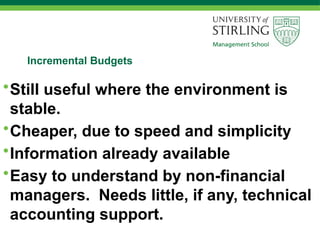 Incremental Budgets
•Still useful where the environment is
stable.
•Cheaper, due to speed and simplicity
•Information already available
•Easy to understand by non-financial
managers. Needs little, if any, technical
accounting support.
 