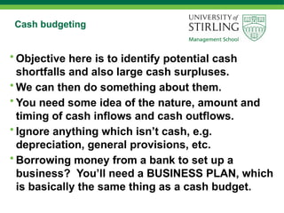 Cash budgeting
• Objective here is to identify potential cash
shortfalls and also large cash surpluses.
• We can then do something about them.
• You need some idea of the nature, amount and
timing of cash inflows and cash outflows.
• Ignore anything which isn’t cash, e.g.
depreciation, general provisions, etc.
• Borrowing money from a bank to set up a
business? You’ll need a BUSINESS PLAN, which
is basically the same thing as a cash budget.
 