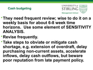 Cash budgeting
•They need frequent review; wise to do it on a
weekly basis for about 6-8 week time
horizons. Use some element of SENSITIVITY
ANALYSIS.
•Revise frequently.
•Take steps to obviate or mitigate cash
shortage, e.g. extension of overdraft, delay
purchasing non-current assets, accelerate
inflows, delay cash outflows, but beware
poor reputation from late payment policy.
 