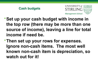 Cash budgets
•Set up your cash budget with income in
the top row (there may be more than one
source of income), leaving a line for total
income if need be.
•Then set up your rows for expenses.
Ignore non-cash items. The most well
known non-cash item is depreciation, so
watch out for it!
 