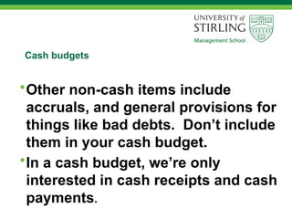 Cash budgets
•Other non-cash items include
accruals, and general provisions for
things like bad debts. Don’t include
them in your cash budget.
•In a cash budget, we’re only
interested in cash receipts and cash
payments.
 