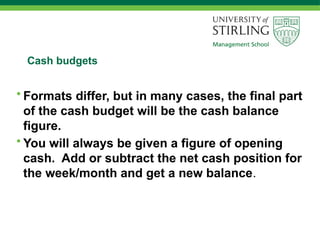 Cash budgets
• Formats differ, but in many cases, the final part
of the cash budget will be the cash balance
figure.
• You will always be given a figure of opening
cash. Add or subtract the net cash position for
the week/month and get a new balance.
 