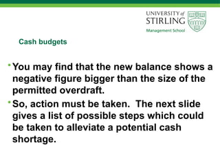 Cash budgets
•You may find that the new balance shows a
negative figure bigger than the size of the
permitted overdraft.
•So, action must be taken. The next slide
gives a list of possible steps which could
be taken to alleviate a potential cash
shortage.
 