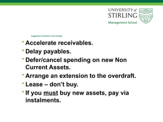 Suggestions to alleviate a cash shortage
• Accelerate receivables.
• Delay payables.
• Defer/cancel spending on new Non
Current Assets.
• Arrange an extension to the overdraft.
• Lease – don’t buy.
• If you must buy new assets, pay via
instalments.
 