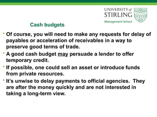 Cash budgets
• Of course, you will need to make any requests for delay of
payables or acceleration of receivables in a way to
preserve good terms of trade.
• A good cash budget may persuade a lender to offer
temporary credit.
• If possible, one could sell an asset or introduce funds
from private resources.
• It’s unwise to delay payments to official agencies. They
are after the money quickly and are not interested in
taking a long-term view.
 