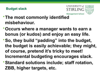 Budget slack
•The most commonly identified
misbehaviour.
•Occurs where a manager wants to earn a
bonus (or kudos) and enjoy an easy life.
•So, they build “padding” into the budget,
the budget is easily achievable; they might,
of course, pretend it’s tricky to meet!
Incremental budgeting encourages slack.
•Standard solutions include; staff rotation,
ZBB, higher targets, etc.
 