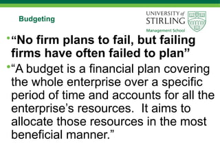 Budgeting
•“No firm plans to fail, but failing
firms have often failed to plan”
•“A budget is a financial plan covering
the whole enterprise over a specific
period of time and accounts for all the
enterprise’s resources. It aims to
allocate those resources in the most
beneficial manner.”
 