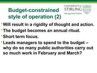 Budget-constrained
style of operation (2)
•Will result in a rigidity of thought and action.
•The budget becomes an annual ritual.
•Short term focus.
•Leads managers to spend to the budget –
why do so many public authorities carry out
so much work in February and March?
 