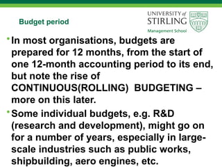Budget period
•In most organisations, budgets are
prepared for 12 months, from the start of
one 12-month accounting period to its end,
but note the rise of
CONTINUOUS(ROLLING) BUDGETING –
more on this later.
•Some individual budgets, e.g. R&D
(research and development), might go on
for a number of years, especially in large-
scale industries such as public works,
shipbuilding, aero engines, etc.
 