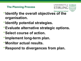 The Planning Process
•Identify the overall objectives of the
organisation.
•Identify potential strategies.
•Evaluate alternative strategic options.
•Select course of action.
•Implement long-term plan.
•Monitor actual results.
•Respond to divergences from plan.
 
