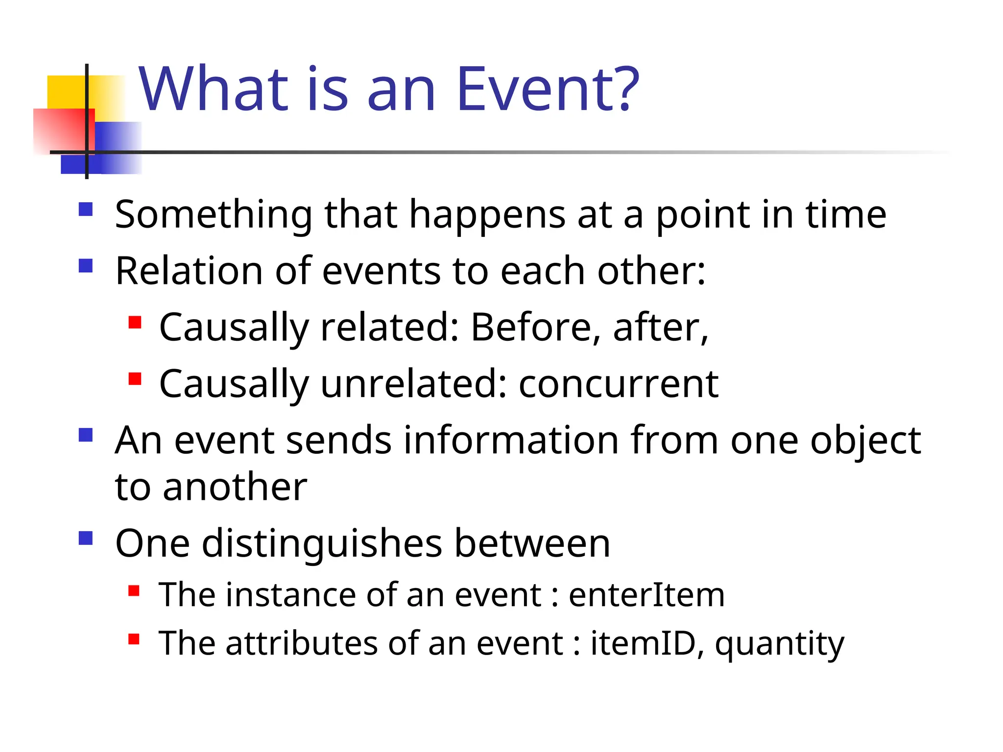 What is an Event?
 Something that happens at a point in time
 Relation of events to each other:
 Causally related: Before, after,
 Causally unrelated: concurrent
 An event sends information from one object
to another
 One distinguishes between
 The instance of an event : enterItem
 The attributes of an event : itemID, quantity
 