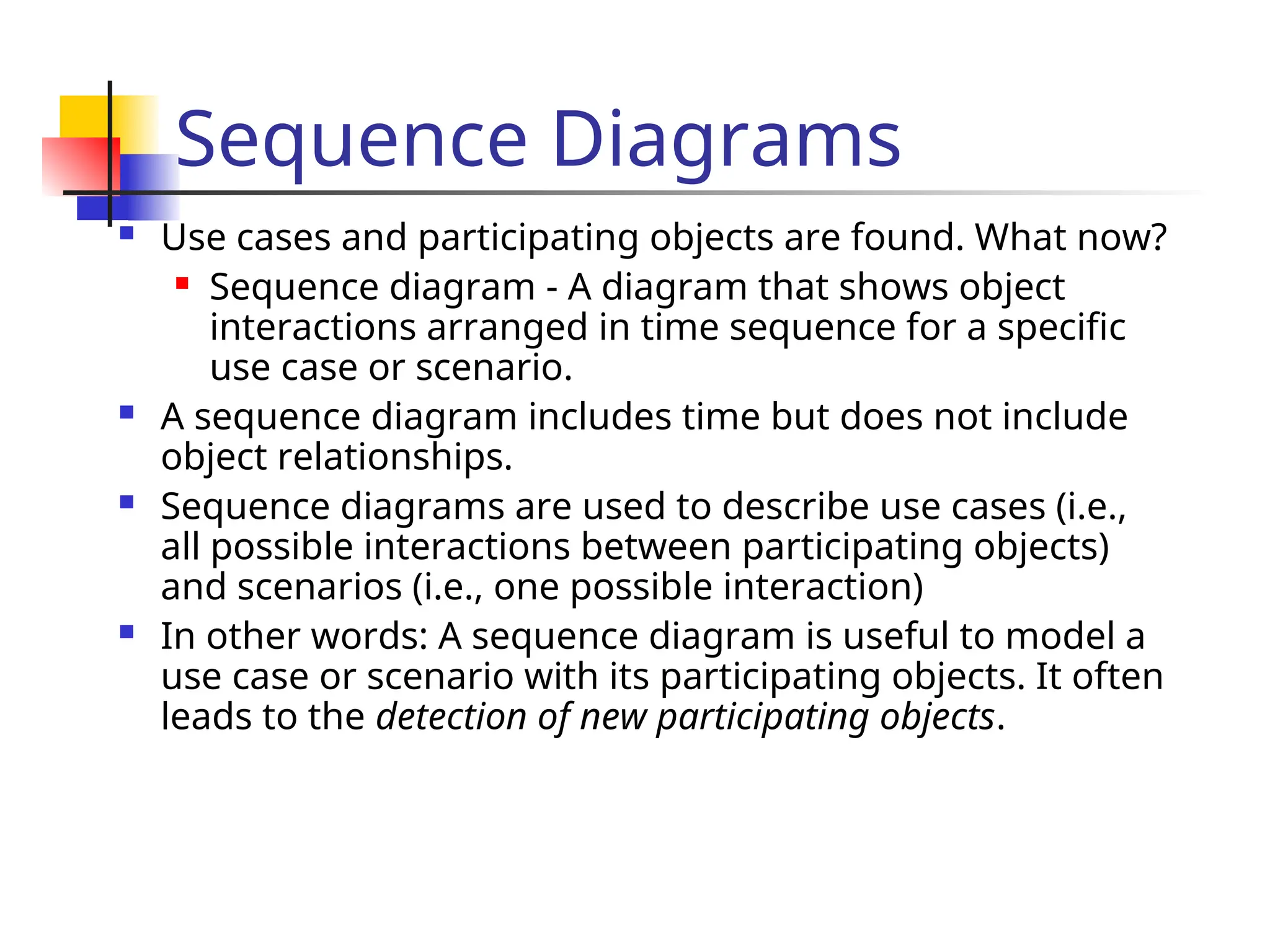 Sequence Diagrams
 Use cases and participating objects are found. What now?
 Sequence diagram - A diagram that shows object
interactions arranged in time sequence for a specific
use case or scenario.
 A sequence diagram includes time but does not include
object relationships.
 Sequence diagrams are used to describe use cases (i.e.,
all possible interactions between participating objects)
and scenarios (i.e., one possible interaction)
 In other words: A sequence diagram is useful to model a
use case or scenario with its participating objects. It often
leads to the detection of new participating objects.
 