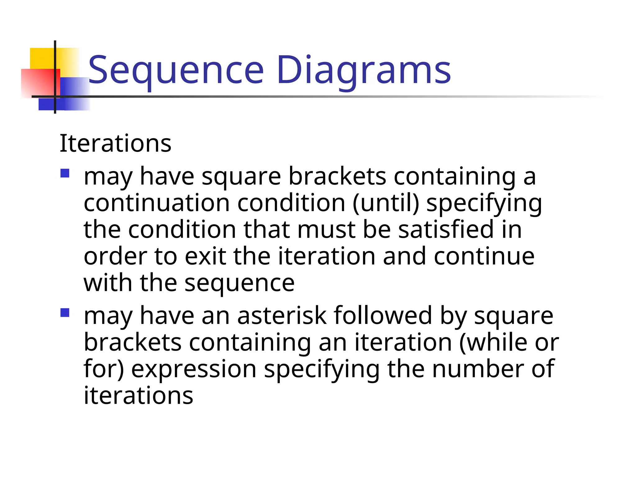Sequence Diagrams
Iterations
 may have square brackets containing a
continuation condition (until) specifying
the condition that must be satisfied in
order to exit the iteration and continue
with the sequence
 may have an asterisk followed by square
brackets containing an iteration (while or
for) expression specifying the number of
iterations
 