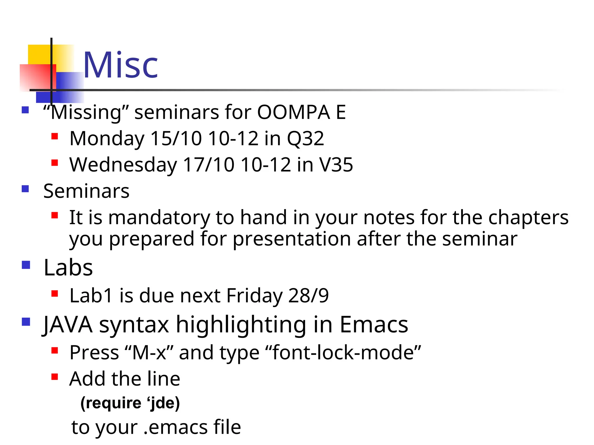 Misc
 “Missing” seminars for OOMPA E
 Monday 15/10 10-12 in Q32
 Wednesday 17/10 10-12 in V35
 Seminars
 It is mandatory to hand in your notes for the chapters
you prepared for presentation after the seminar
 Labs
 Lab1 is due next Friday 28/9
 JAVA syntax highlighting in Emacs
 Press “M-x” and type “font-lock-mode”
 Add the line
(require ‘jde)
to your .emacs file
 