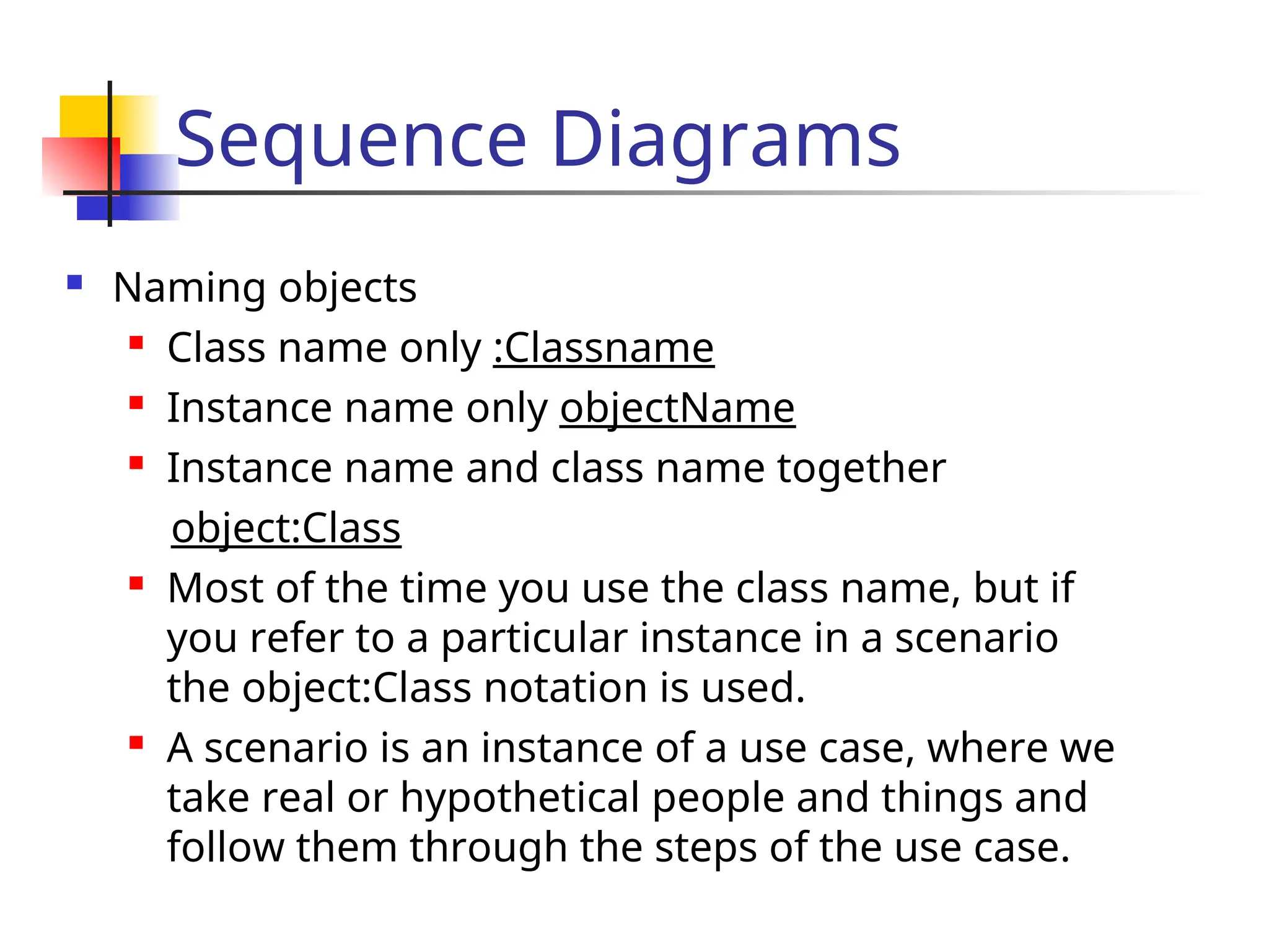 Sequence Diagrams
 Naming objects

Class name only :Classname

Instance name only objectName

Instance name and class name together
object:Class

Most of the time you use the class name, but if
you refer to a particular instance in a scenario
the object:Class notation is used.

A scenario is an instance of a use case, where we
take real or hypothetical people and things and
follow them through the steps of the use case.
 