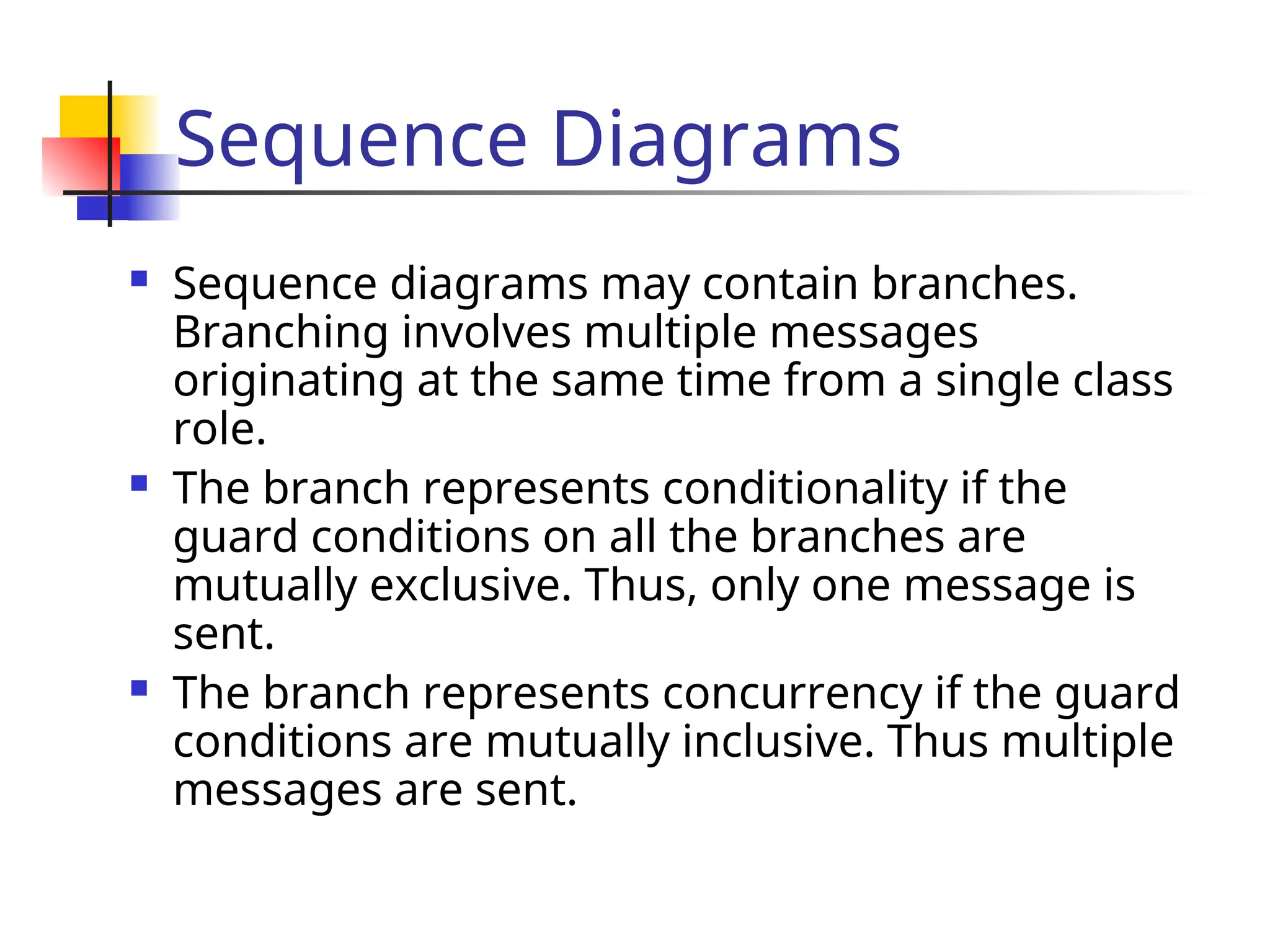 Sequence Diagrams
 Sequence diagrams may contain branches.
Branching involves multiple messages
originating at the same time from a single class
role.
 The branch represents conditionality if the
guard conditions on all the branches are
mutually exclusive. Thus, only one message is
sent.
 The branch represents concurrency if the guard
conditions are mutually inclusive. Thus multiple
messages are sent.
 