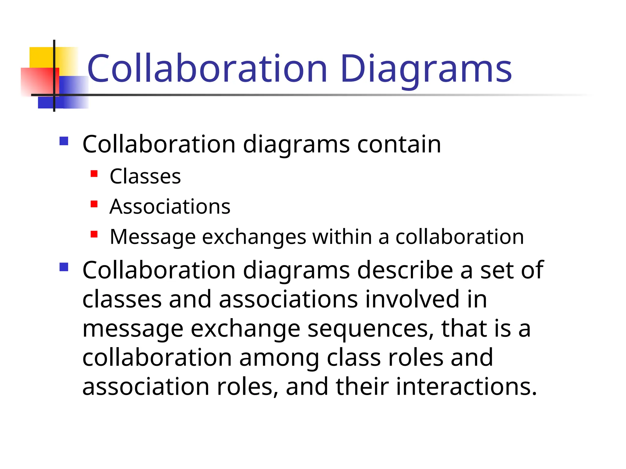 Collaboration Diagrams
 Collaboration diagrams contain
 Classes
 Associations
 Message exchanges within a collaboration
 Collaboration diagrams describe a set of
classes and associations involved in
message exchange sequences, that is a
collaboration among class roles and
association roles, and their interactions.
 