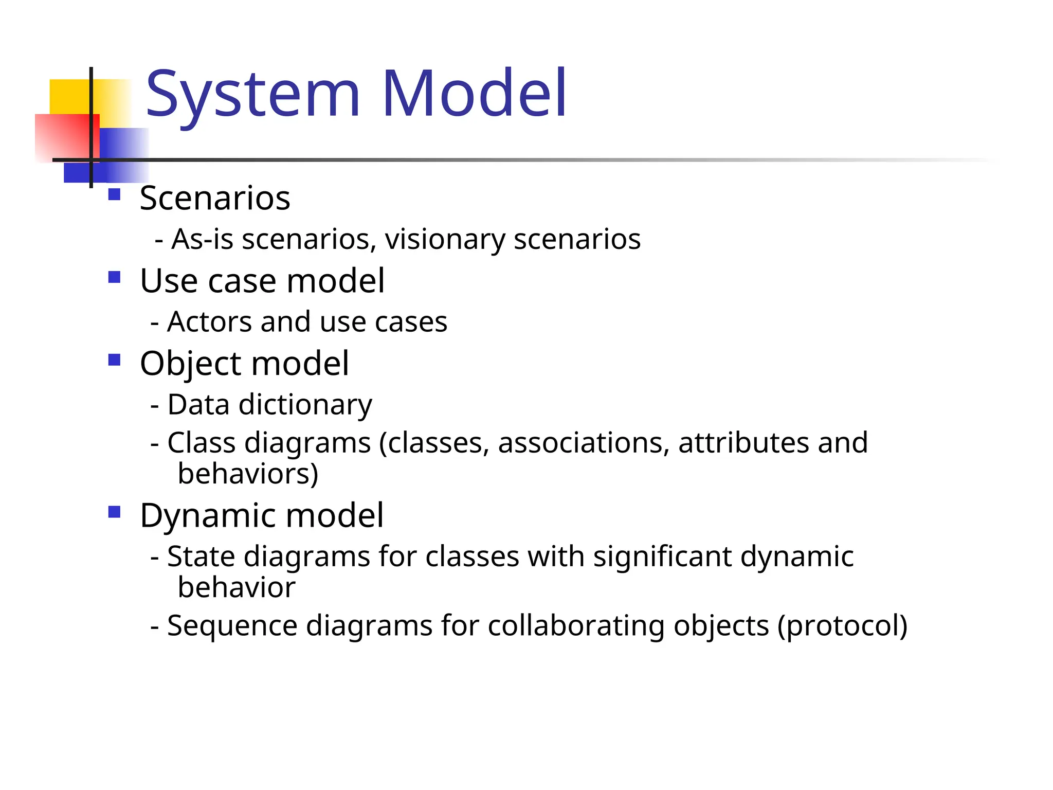 System Model
 Scenarios
- As-is scenarios, visionary scenarios
 Use case model
- Actors and use cases
 Object model
- Data dictionary
- Class diagrams (classes, associations, attributes and
behaviors)
 Dynamic model
- State diagrams for classes with significant dynamic
behavior
- Sequence diagrams for collaborating objects (protocol)
 