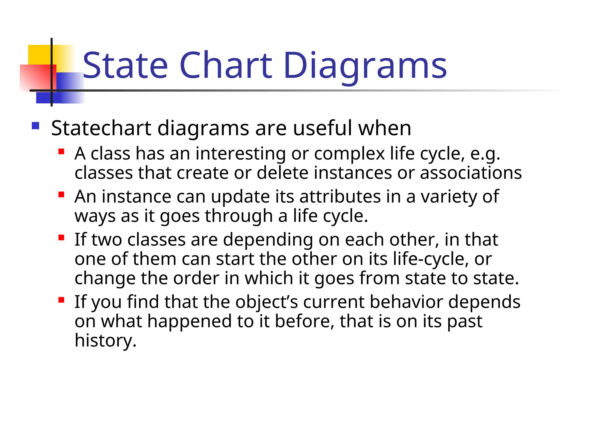 State Chart Diagrams
 Statechart diagrams are useful when
 A class has an interesting or complex life cycle, e.g.
classes that create or delete instances or associations
 An instance can update its attributes in a variety of
ways as it goes through a life cycle.
 If two classes are depending on each other, in that
one of them can start the other on its life-cycle, or
change the order in which it goes from state to state.
 If you find that the object’s current behavior depends
on what happened to it before, that is on its past
history.
 