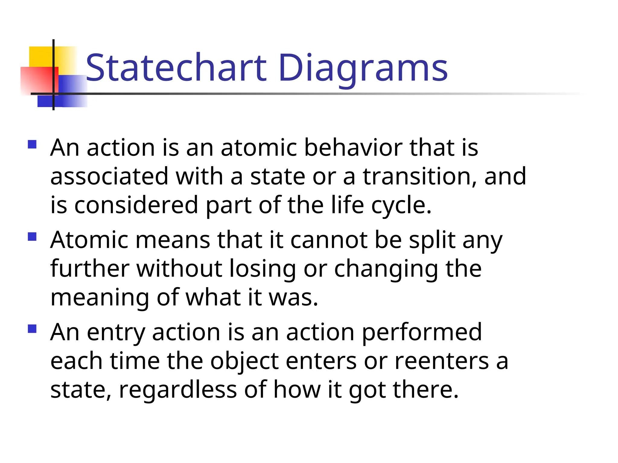 Statechart Diagrams
 An action is an atomic behavior that is
associated with a state or a transition, and
is considered part of the life cycle.
 Atomic means that it cannot be split any
further without losing or changing the
meaning of what it was.
 An entry action is an action performed
each time the object enters or reenters a
state, regardless of how it got there.
 