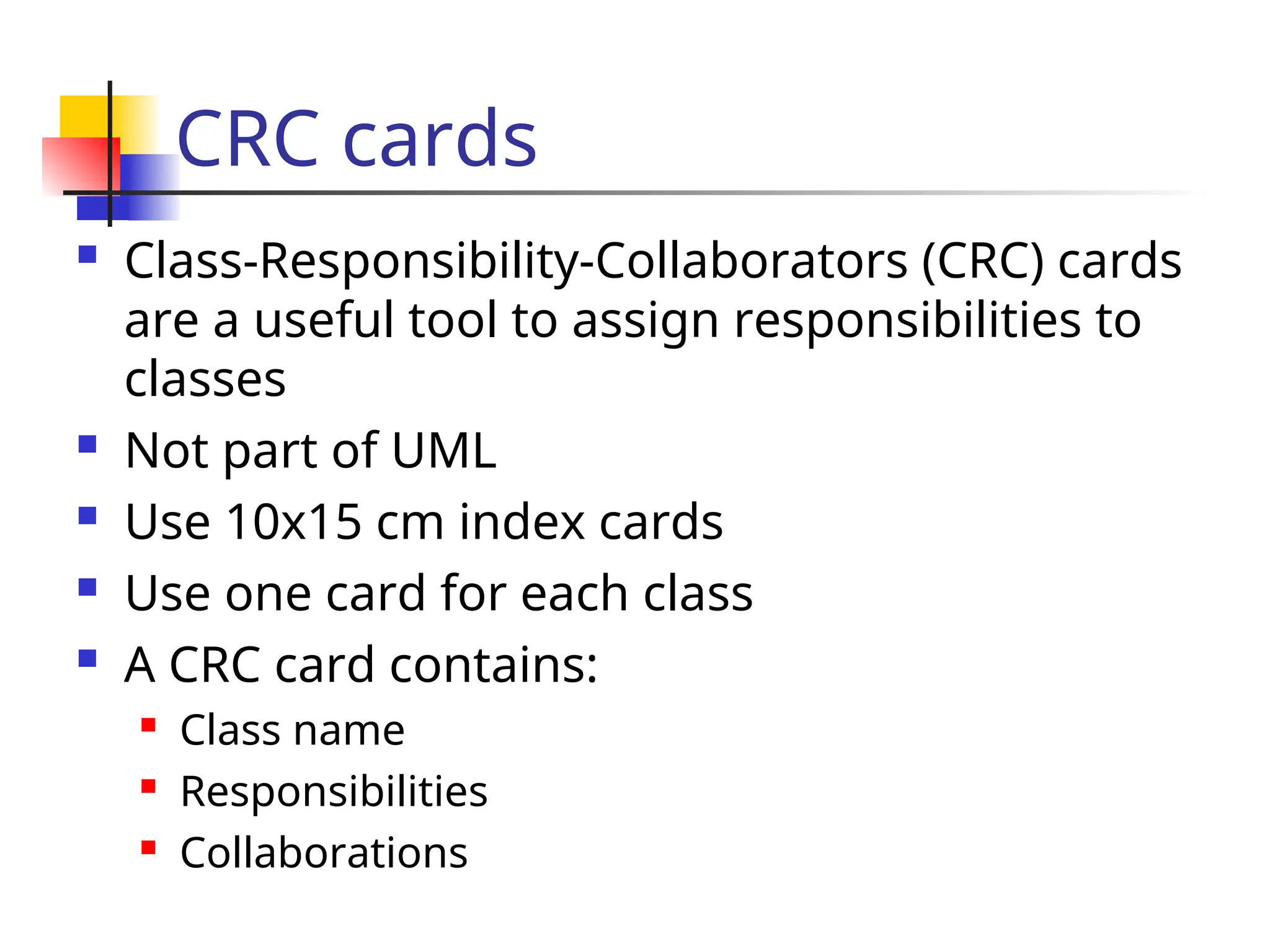CRC cards
 Class-Responsibility-Collaborators (CRC) cards
are a useful tool to assign responsibilities to
classes
 Not part of UML
 Use 10x15 cm index cards
 Use one card for each class
 A CRC card contains:
 Class name
 Responsibilities
 Collaborations
 
