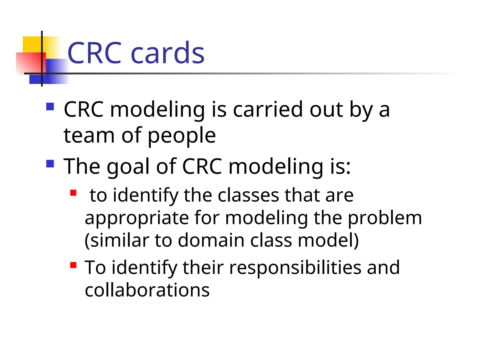 CRC cards
 CRC modeling is carried out by a
team of people
 The goal of CRC modeling is:
 to identify the classes that are
appropriate for modeling the problem
(similar to domain class model)
 To identify their responsibilities and
collaborations
 