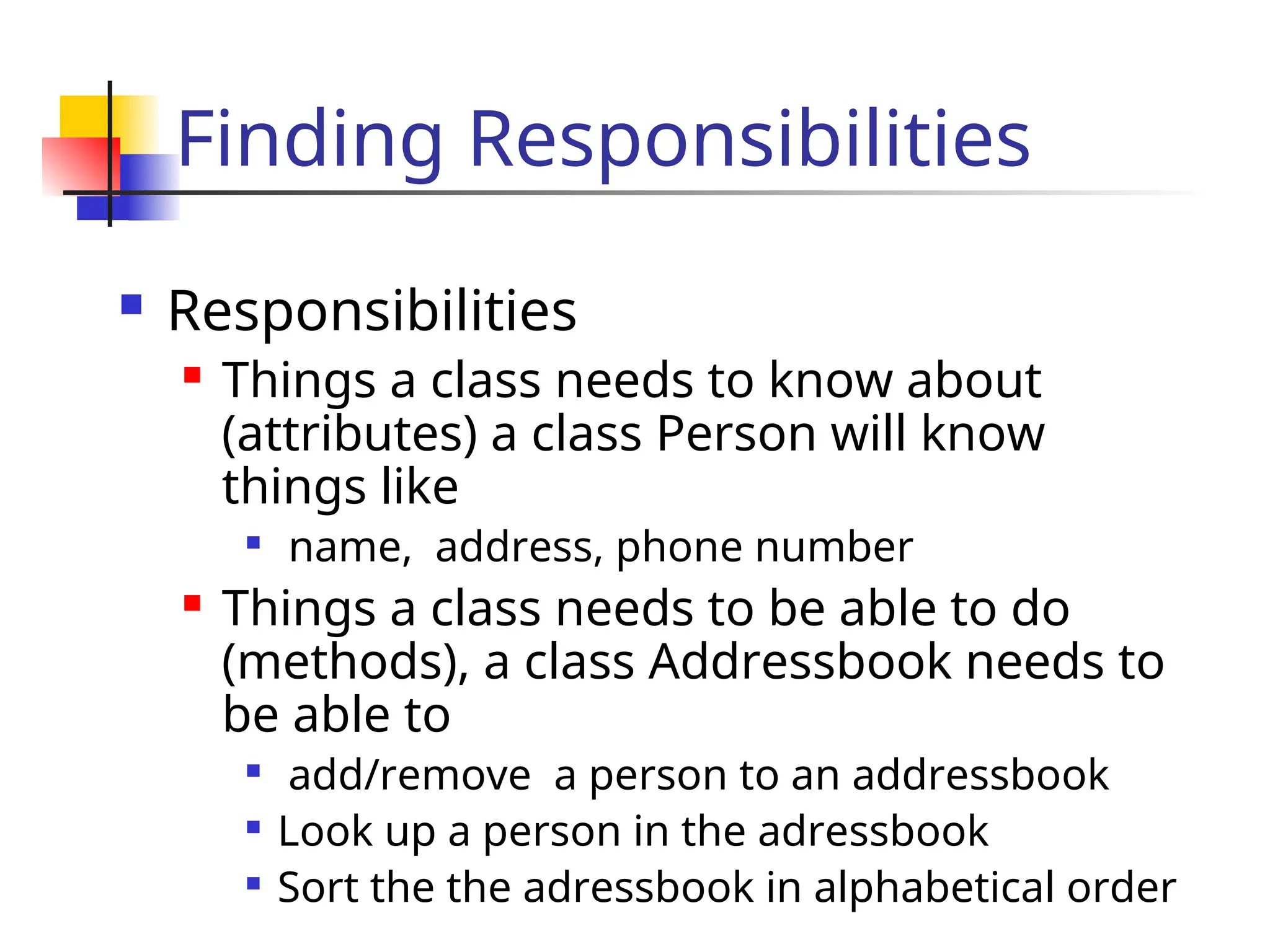 Finding Responsibilities
 Responsibilities
 Things a class needs to know about
(attributes) a class Person will know
things like

name, address, phone number
 Things a class needs to be able to do
(methods), a class Addressbook needs to
be able to

add/remove a person to an addressbook

Look up a person in the adressbook

Sort the the adressbook in alphabetical order
 