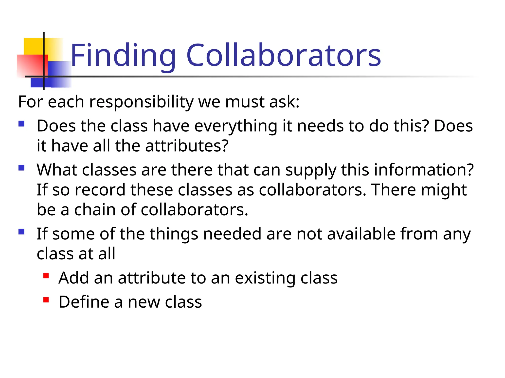 Finding Collaborators
For each responsibility we must ask:
 Does the class have everything it needs to do this? Does
it have all the attributes?
 What classes are there that can supply this information?
If so record these classes as collaborators. There might
be a chain of collaborators.
 If some of the things needed are not available from any
class at all

Add an attribute to an existing class
 Define a new class
 