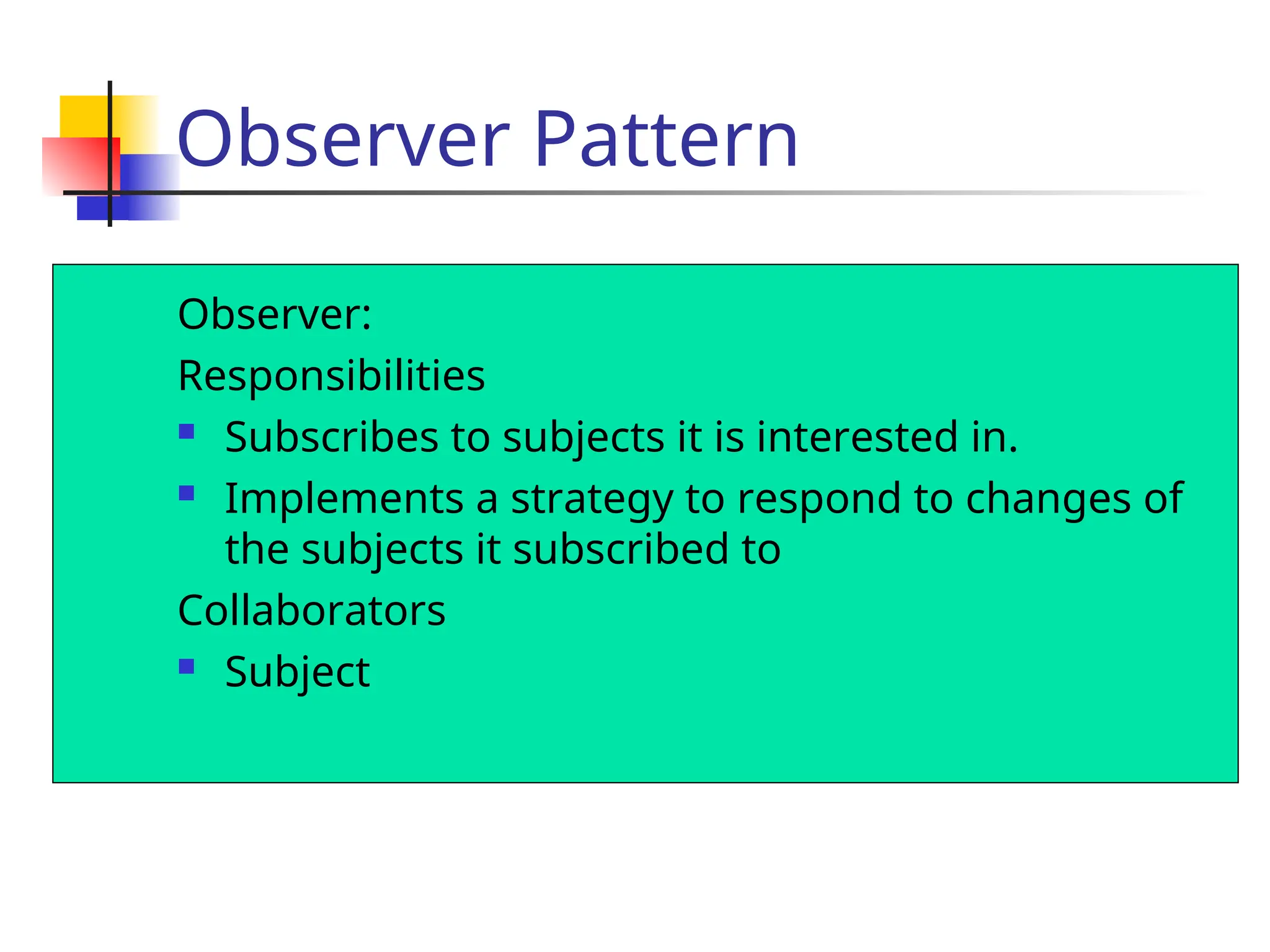 Observer Pattern
Observer:
Responsibilities
 Subscribes to subjects it is interested in.
 Implements a strategy to respond to changes of
the subjects it subscribed to
Collaborators
 Subject
 