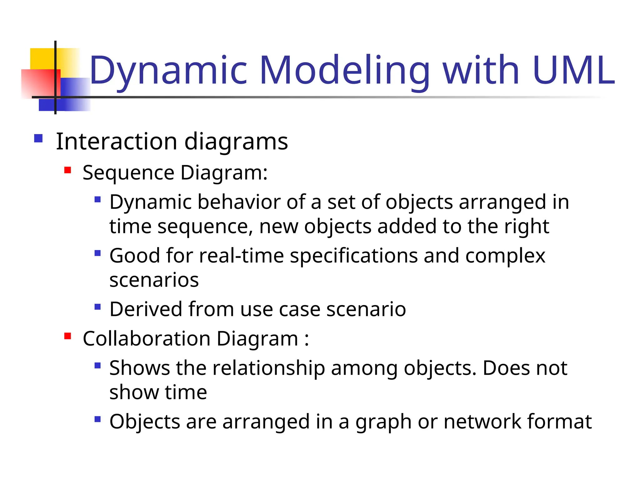 Dynamic Modeling with UML
 Interaction diagrams
 Sequence Diagram:

Dynamic behavior of a set of objects arranged in
time sequence, new objects added to the right

Good for real-time specifications and complex
scenarios

Derived from use case scenario
 Collaboration Diagram :

Shows the relationship among objects. Does not
show time

Objects are arranged in a graph or network format
 