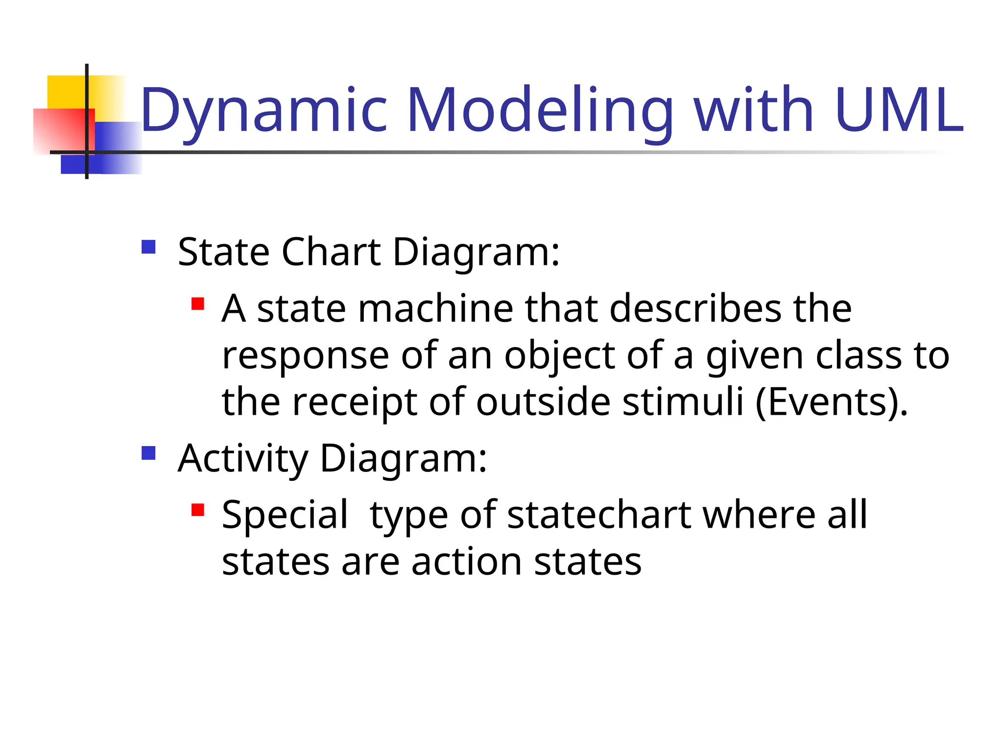 Dynamic Modeling with UML
 State Chart Diagram:
 A state machine that describes the
response of an object of a given class to
the receipt of outside stimuli (Events).
 Activity Diagram:
 Special type of statechart where all
states are action states
 