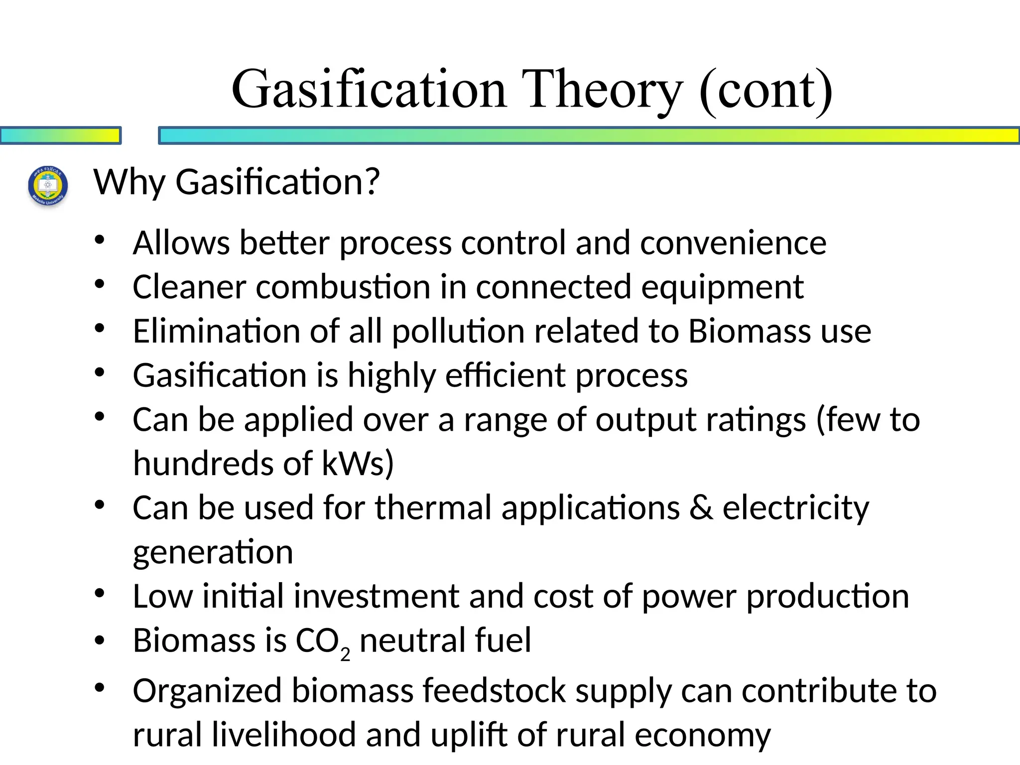 Why Gasification?
• Allows better process control and convenience
• Cleaner combustion in connected equipment
• Elimination of all pollution related to Biomass use
• Gasification is highly efficient process
• Can be applied over a range of output ratings (few to
hundreds of kWs)
• Can be used for thermal applications & electricity
generation
• Low initial investment and cost of power production
• Biomass is CO2 neutral fuel
• Organized biomass feedstock supply can contribute to
rural livelihood and uplift of rural economy
Gasification Theory (cont)
 