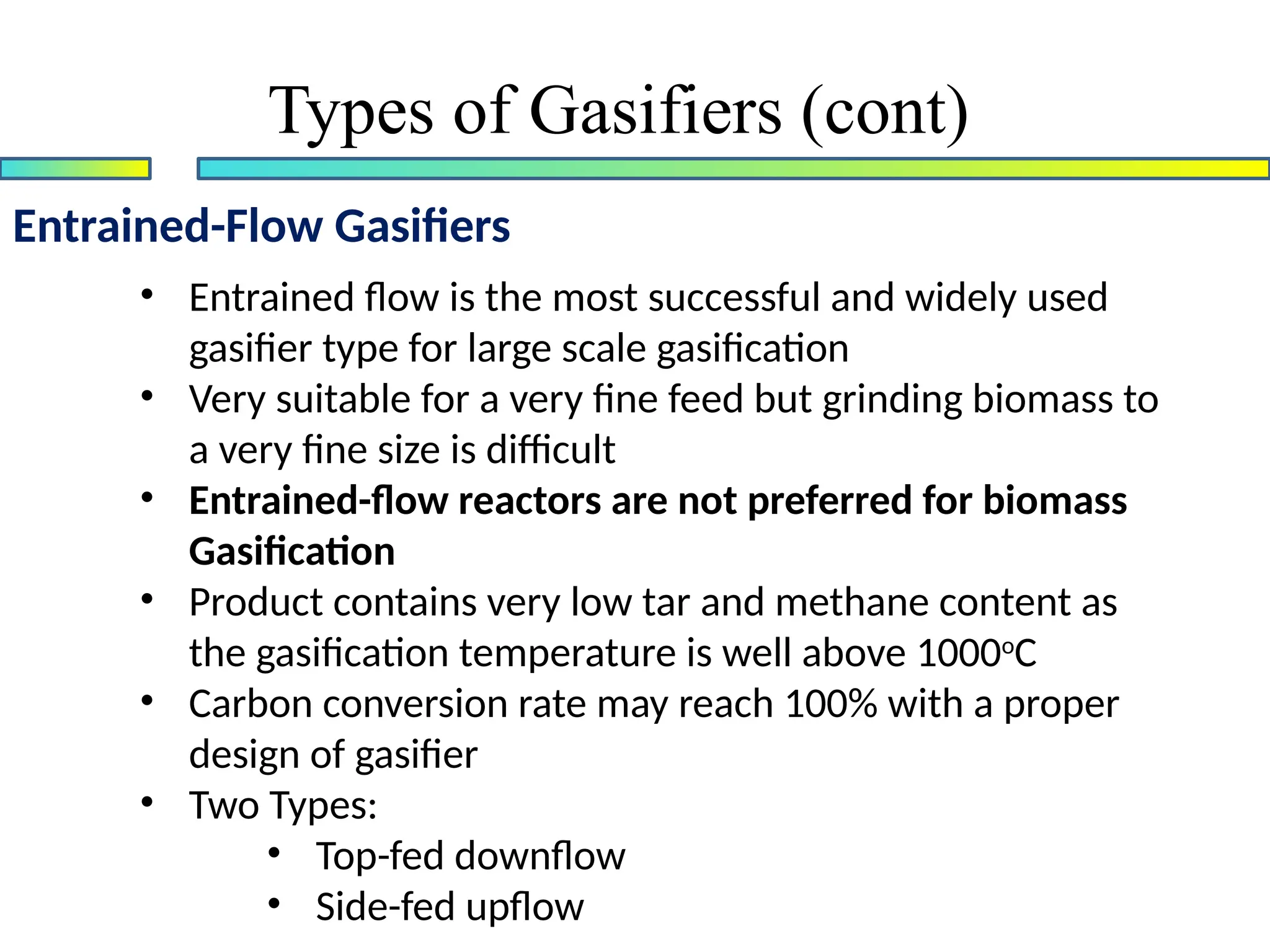 Entrained-Flow Gasifiers
• Entrained flow is the most successful and widely used
gasifier type for large scale gasification
• Very suitable for a very fine feed but grinding biomass to
a very fine size is difficult
• Entrained-flow reactors are not preferred for biomass
Gasification
• Product contains very low tar and methane content as
the gasification temperature is well above 1000o
C
• Carbon conversion rate may reach 100% with a proper
design of gasifier
• Two Types:
• Top-fed downflow
• Side-fed upflow
Types of Gasifiers (cont)
 