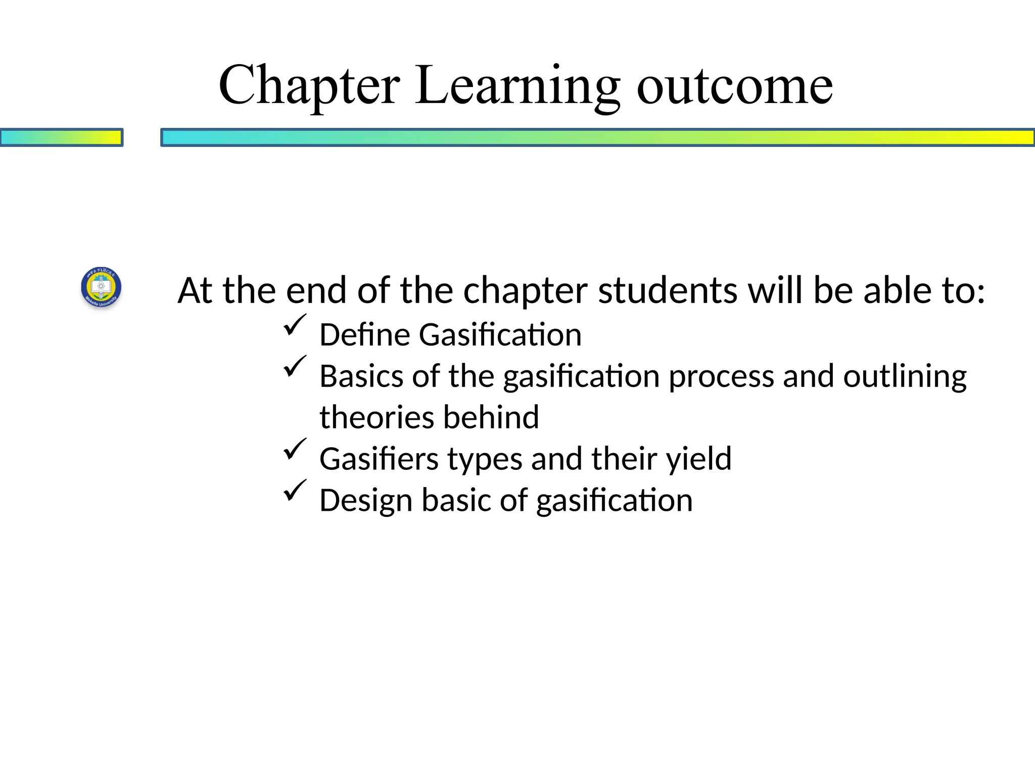 Chapter Learning outcome
At the end of the chapter students will be able to:
 Define Gasification
 Basics of the gasification process and outlining
theories behind
 Gasifiers types and their yield
 Design basic of gasification
 