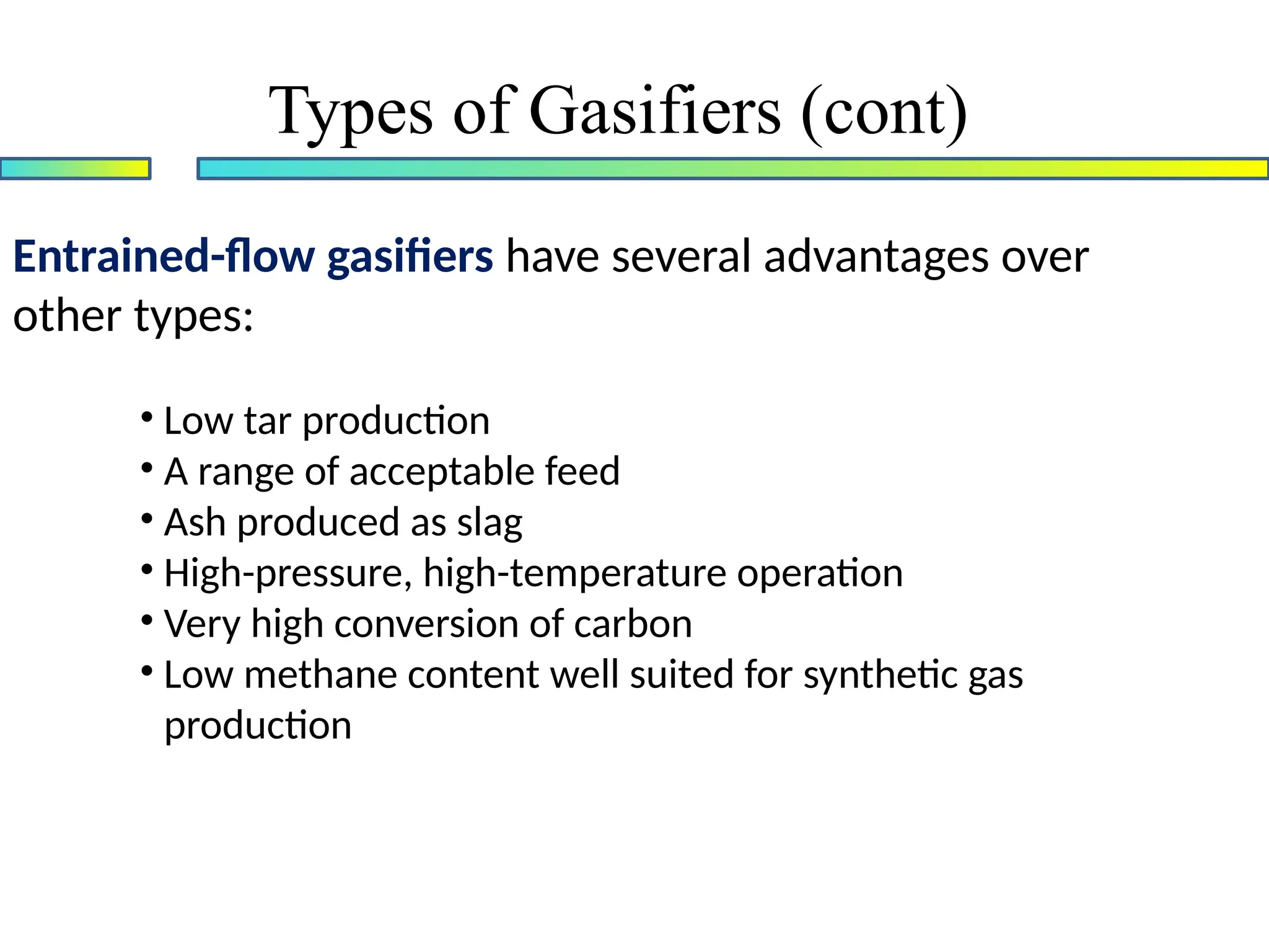 Entrained-flow gasifiers have several advantages over
other types:
• Low tar production
• A range of acceptable feed
• Ash produced as slag
• High-pressure, high-temperature operation
• Very high conversion of carbon
• Low methane content well suited for synthetic gas
production
Types of Gasifiers (cont)
 