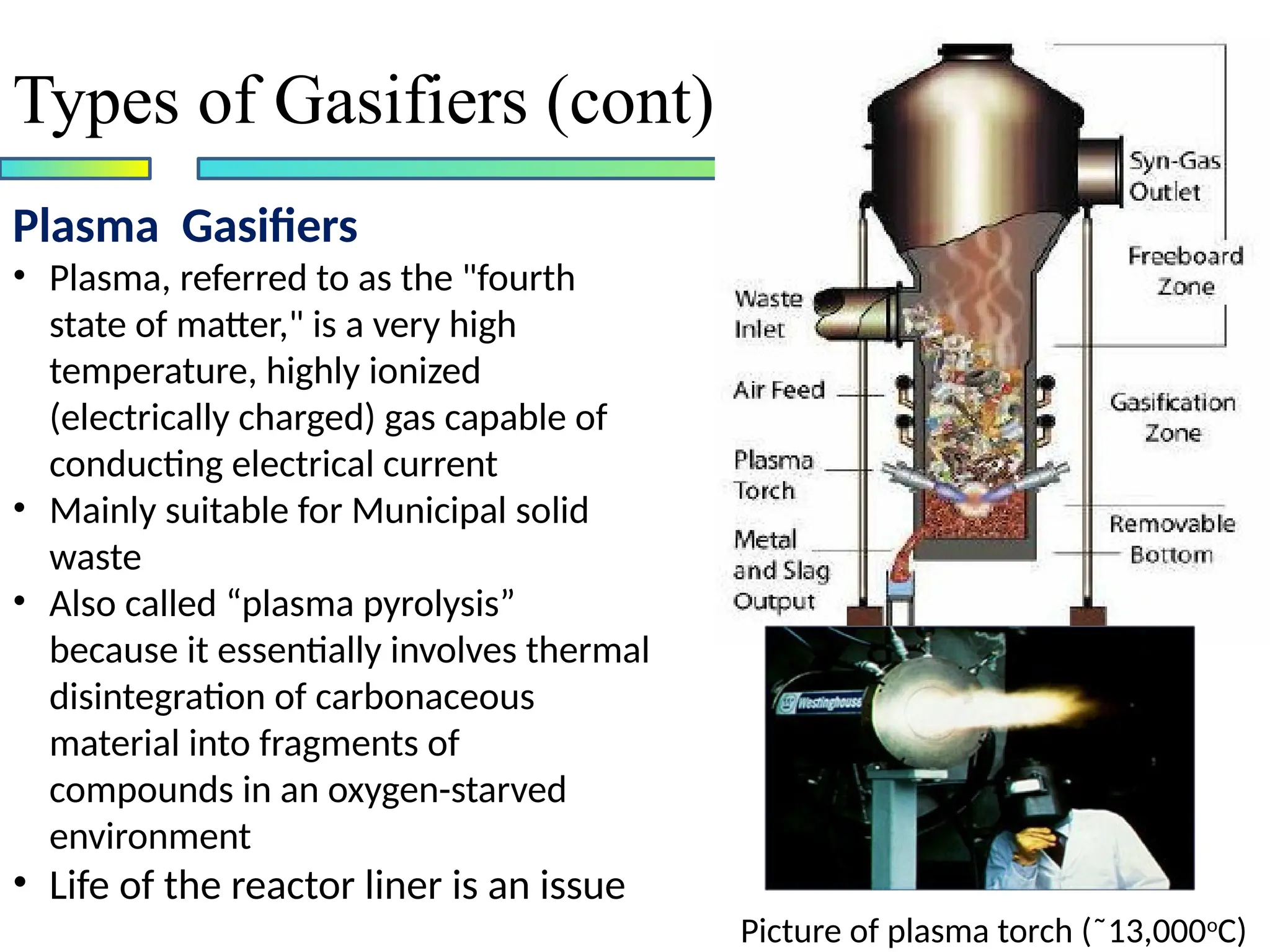 Plasma Gasifiers
• Plasma, referred to as the "fourth
state of matter," is a very high
temperature, highly ionized
(electrically charged) gas capable of
conducting electrical current
• Mainly suitable for Municipal solid
waste
• Also called “plasma pyrolysis”
because it essentially involves thermal
disintegration of carbonaceous
material into fragments of
compounds in an oxygen-starved
environment
• Life of the reactor liner is an issue
Types of Gasifiers (cont)
Picture of plasma torch (˜13,000o
C)
 